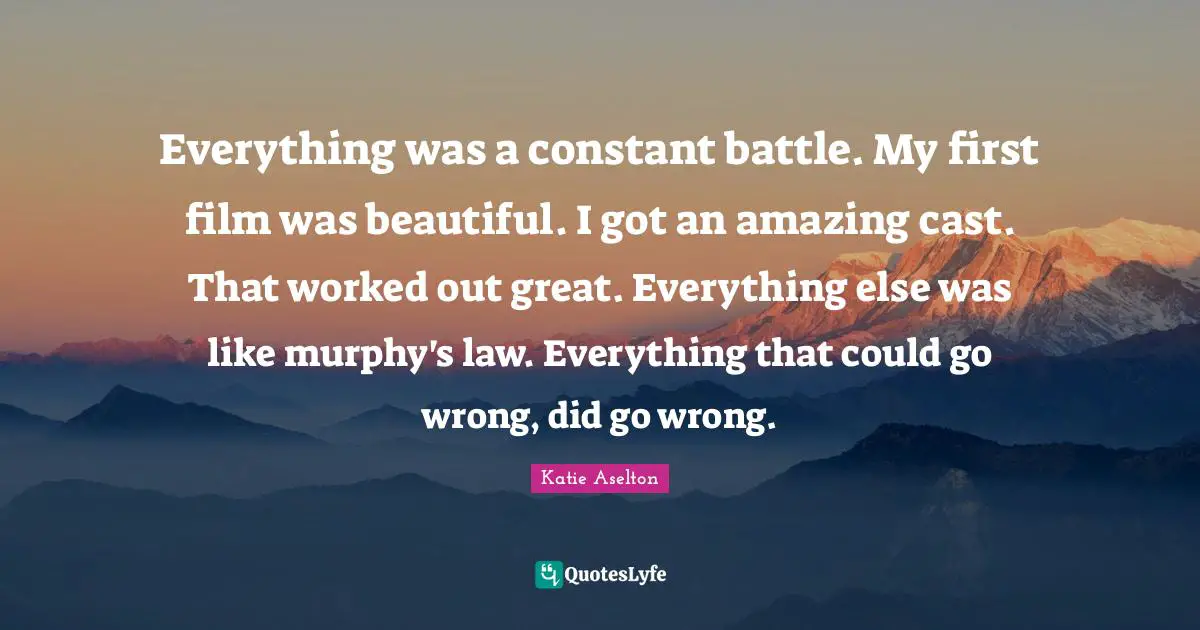 Everything was a constant battle. My first film was beautiful. I got an amazing cast. That worked out great. Everything else was like murphy's law. Everything that could go wrong, did go wrong.