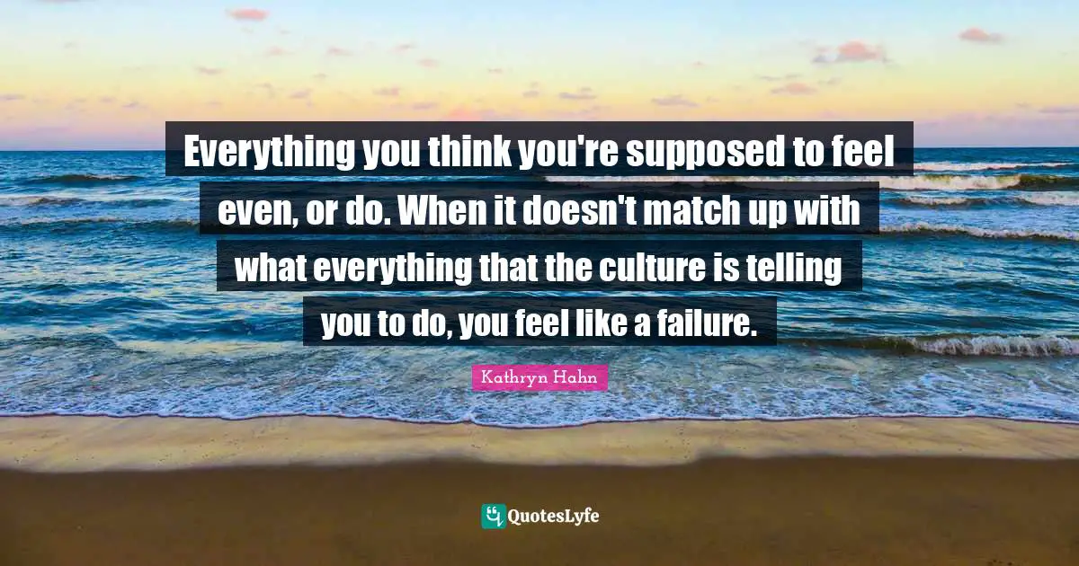 Everything you think you're supposed to feel even, or do. When it doesn't match up with what everything that the culture is telling you to do, you feel like a failure.