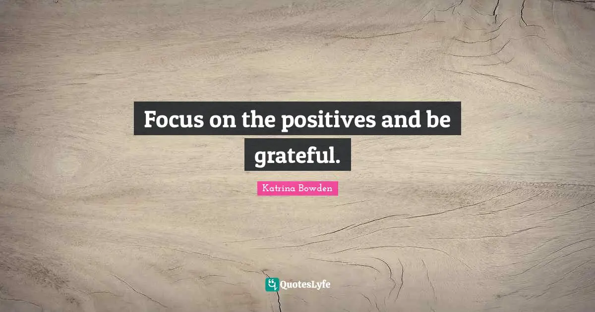 Focus on the positives and be grateful.