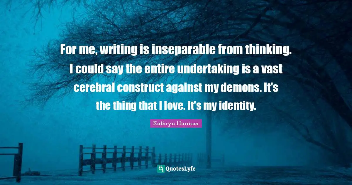 Cerebral Quotes: "For me, writing is inseparable from thinking. I could say the entire undertaking is a vast cerebral construct against my demons. It's the thing that I love. It's my identity."