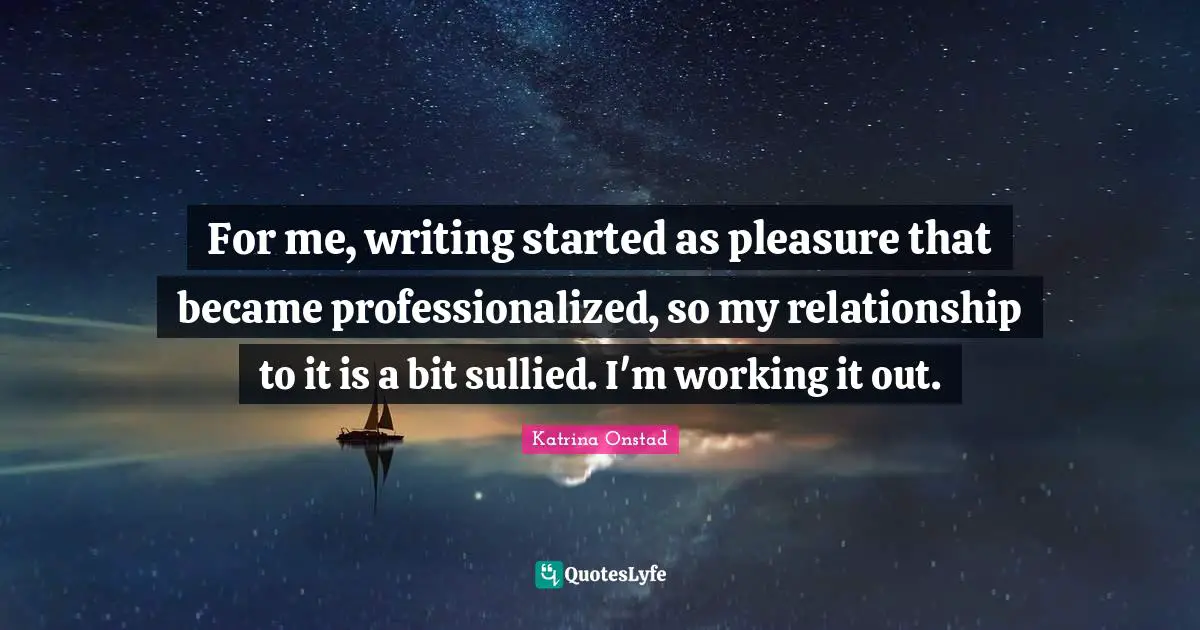For me, writing started as pleasure that became professionalized, so my relationship to it is a bit sullied. I'm working it out.
