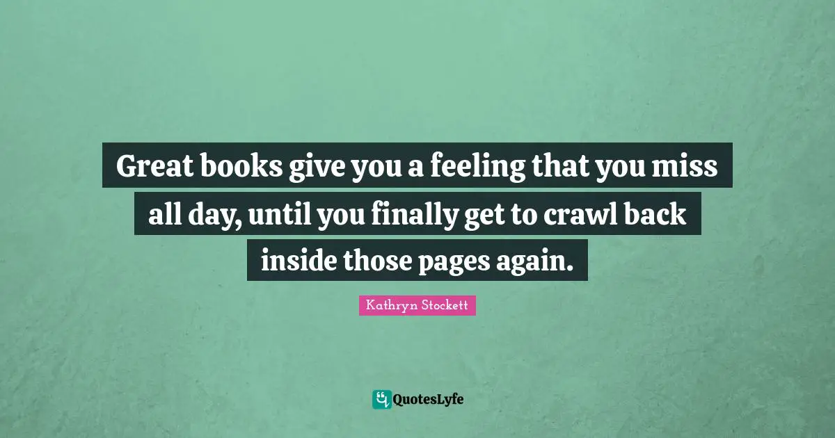 Great books give you a feeling that you miss all day, until you finally get to crawl back inside those pages again.