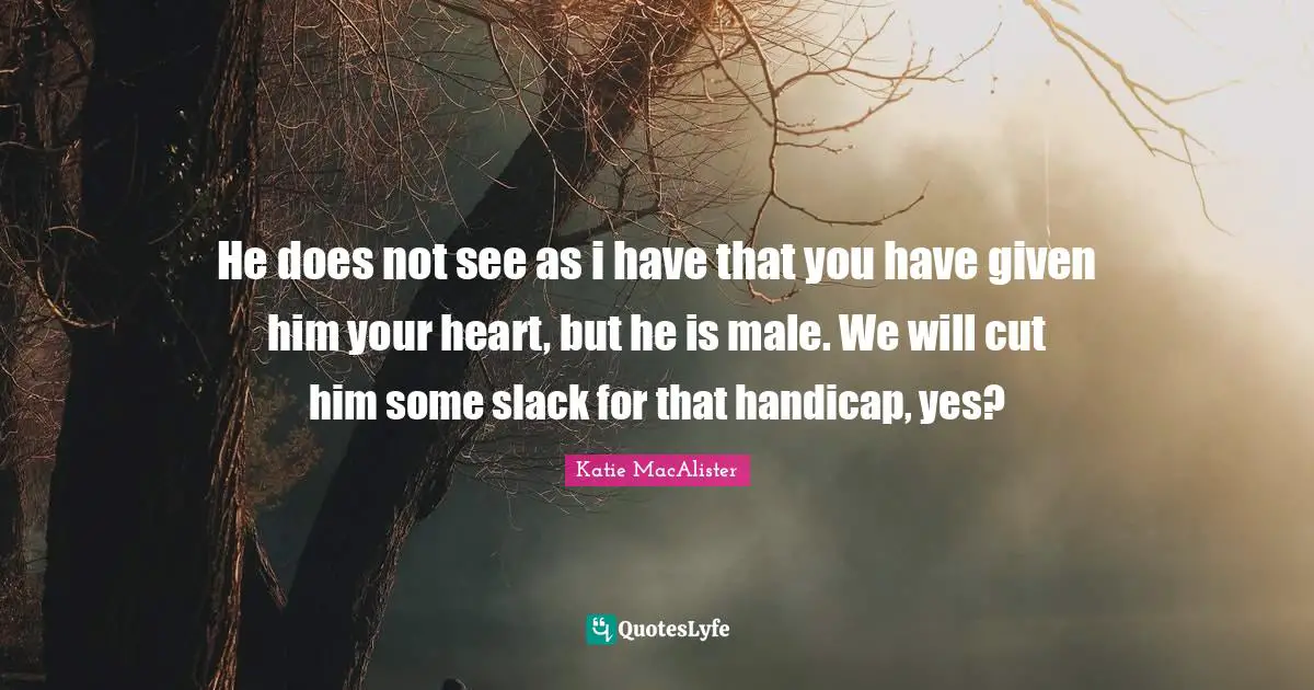 He does not see as i have that you have given him your heart, but he is male. We will cut him some slack for that handicap, yes?