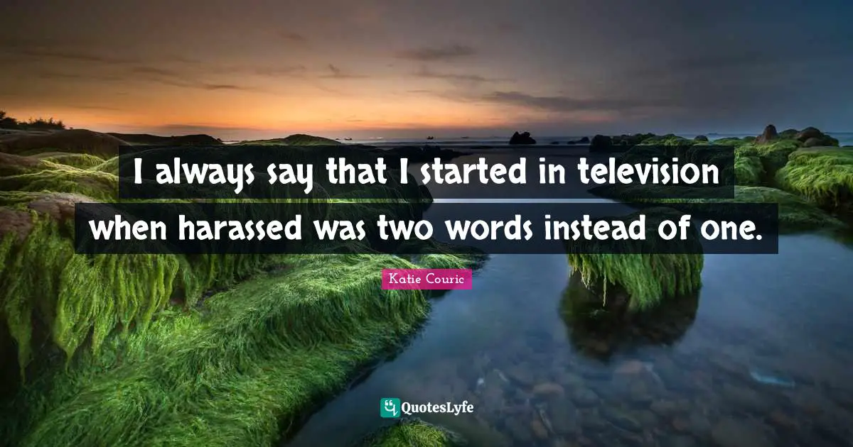 I always say that I started in television when harassed was two words instead of one.