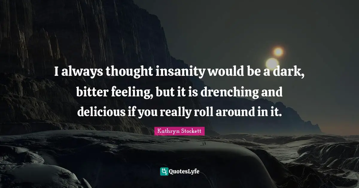 I always thought insanity would be a dark, bitter feeling, but it is drenching and delicious if you really roll around in it.