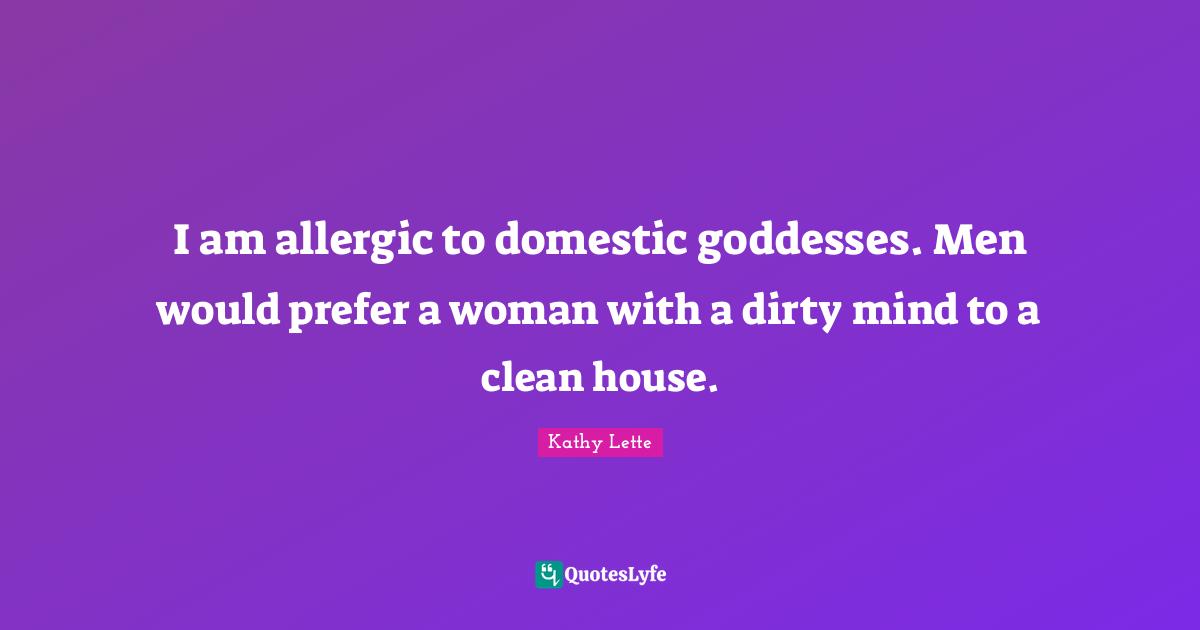 Kathy Lette Quotes: I am allergic to domestic goddesses. Men would prefer a woman with a dirty mind to a clean house.