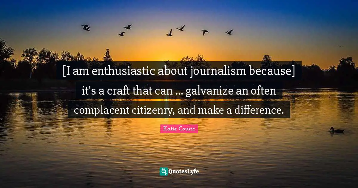Enthusiastic Quotes: "[I am enthusiastic about journalism because] it's a craft that can ... galvanize an often complacent citizenry, and make a difference."