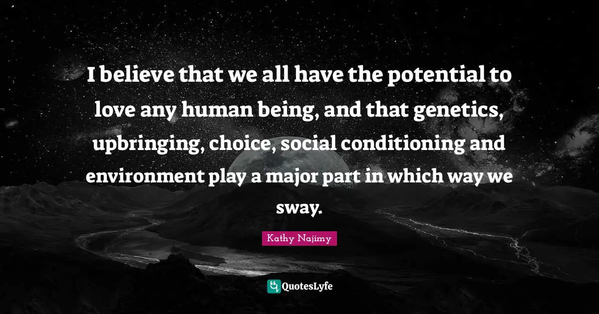 I believe that we all have the potential to love any human being, and that genetics, upbringing, choice, social conditioning and environment play a major part in which way we sway.