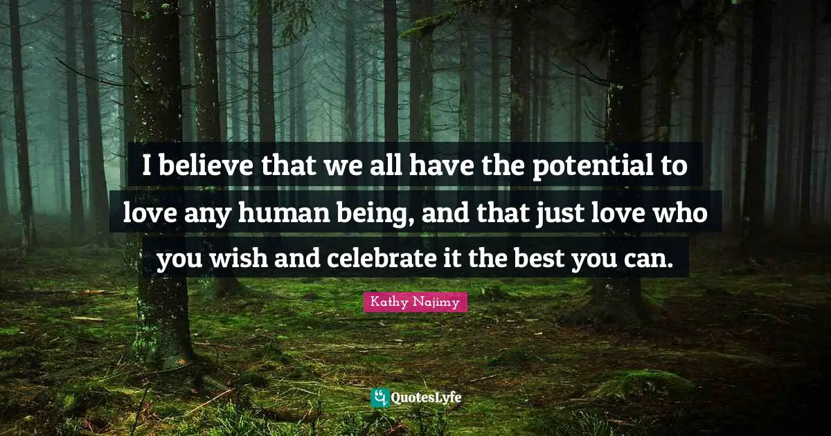 I believe that we all have the potential to love any human being, and that just love who you wish and celebrate it the best you can.