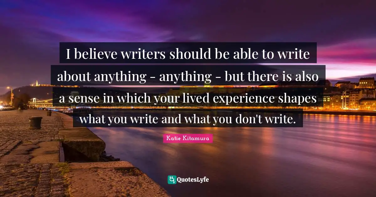 I believe writers should be able to write about anything - anything - but there is also a sense in which your lived experience shapes what you write and what you don't write.