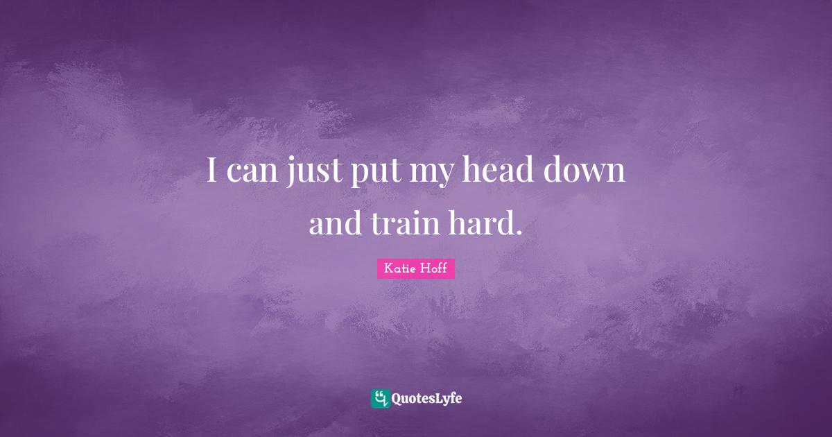 I can just put my head down and train hard.... Quote by Katie Hoff QuotesLyfe