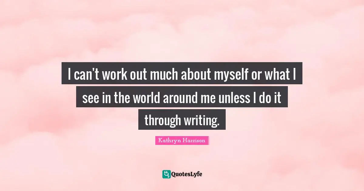 I can't work out much about myself or what I see in the world around me unless I do it through writing.