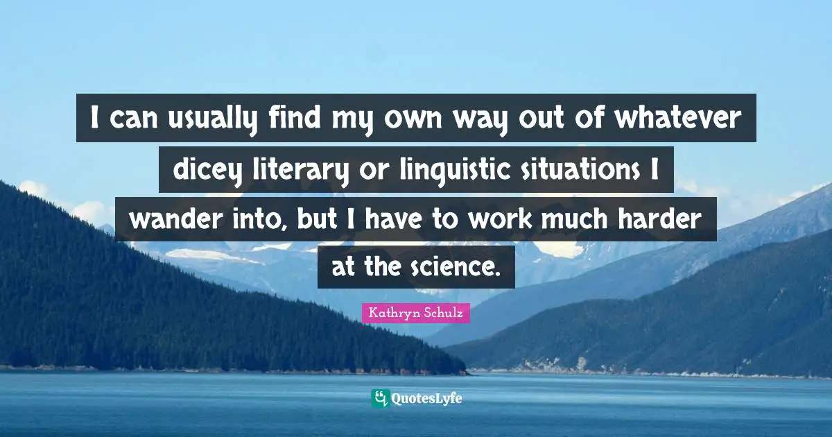 I can usually find my own way out of whatever dicey literary or linguistic situations I wander into, but I have to work much harder at the science.