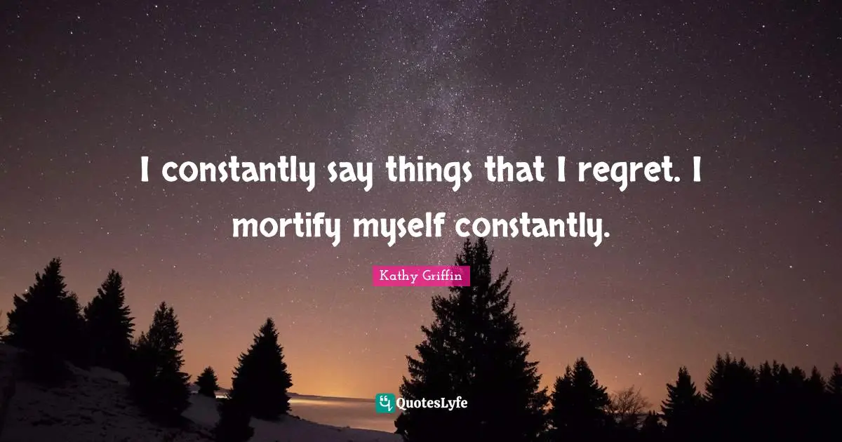 I constantly say things that I regret. I mortify myself constantly.