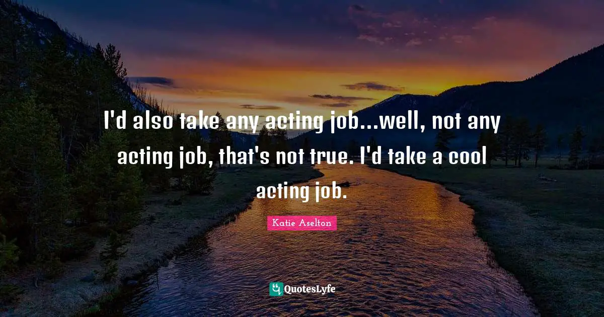 I'd also take any acting job...well, not any acting job, that's not true. I'd take a cool acting job.