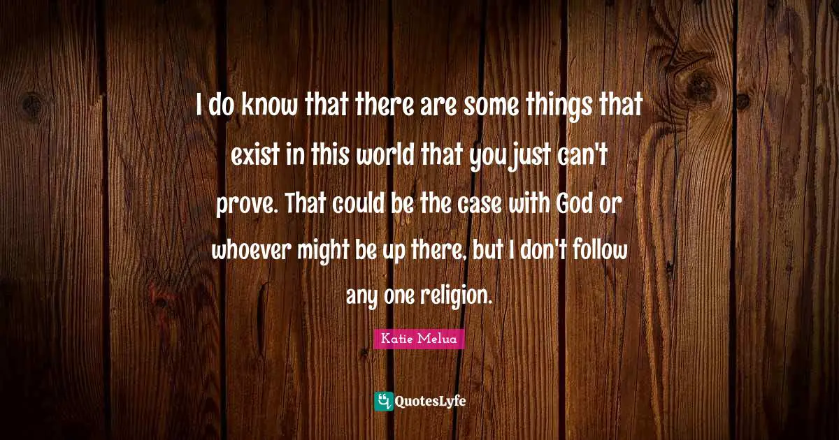 I do know that there are some things that exist in this world that you just can't prove. That could be the case with God or whoever might be up there, but I don't follow any one religion.