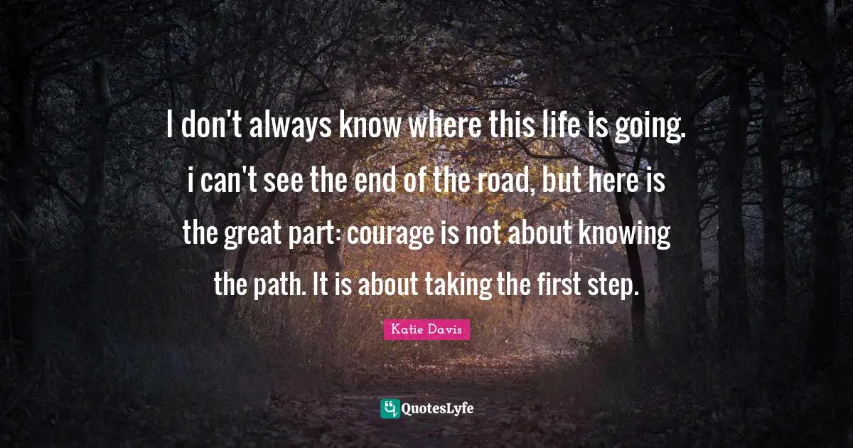 I don't always know where this life is going. i can't see the end of the road, but here is the great part: courage is not about knowing the path. It is about taking the first step.