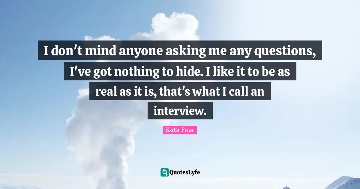 I don't mind anyone asking me any questions, I've got nothing to hide. I like it to be as real as it is, that's what I call an interview.