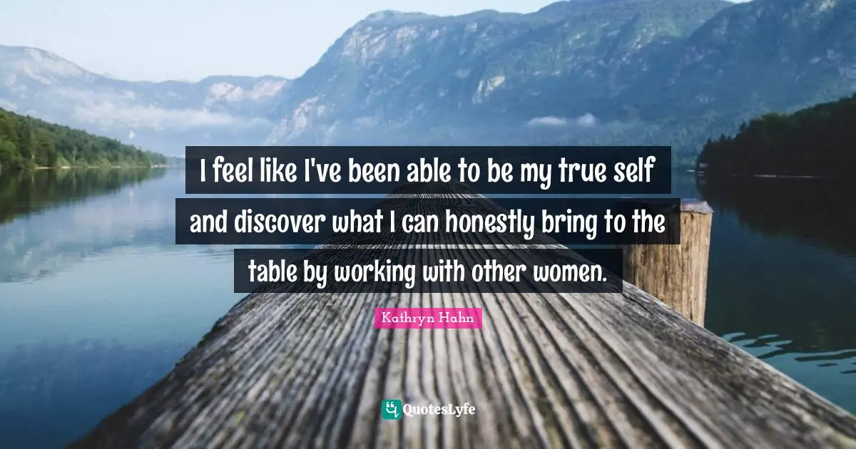 I feel like I've been able to be my true self and discover what I can honestly bring to the table by working with other women.
