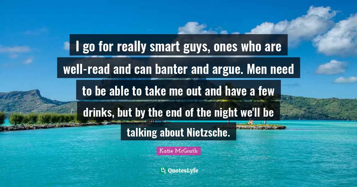 I go for really smart guys, ones who are well-read and can banter and argue. Men need to be able to take me out and have a few drinks, but by the end of the night we'll be talking about Nietzsche.