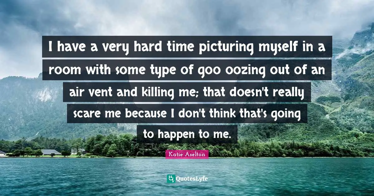 I have a very hard time picturing myself in a room with some type of goo oozing out of an air vent and killing me; that doesn't really scare me because I don't think that's going to happen to me.