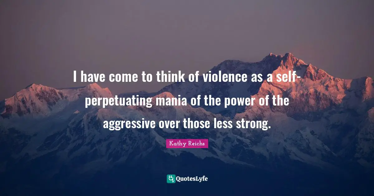 I have come to think of violence as a self-perpetuating mania of the power of the aggressive over those less strong.