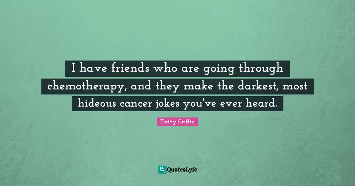 I have friends who are going through chemotherapy, and they make the darkest, most hideous cancer jokes you've ever heard.
