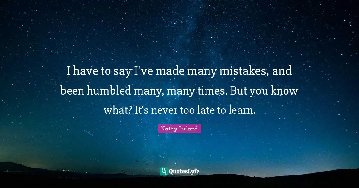 I have to say I've made many mistakes, and been humbled many, many times. But you know what? It's never too late to learn.