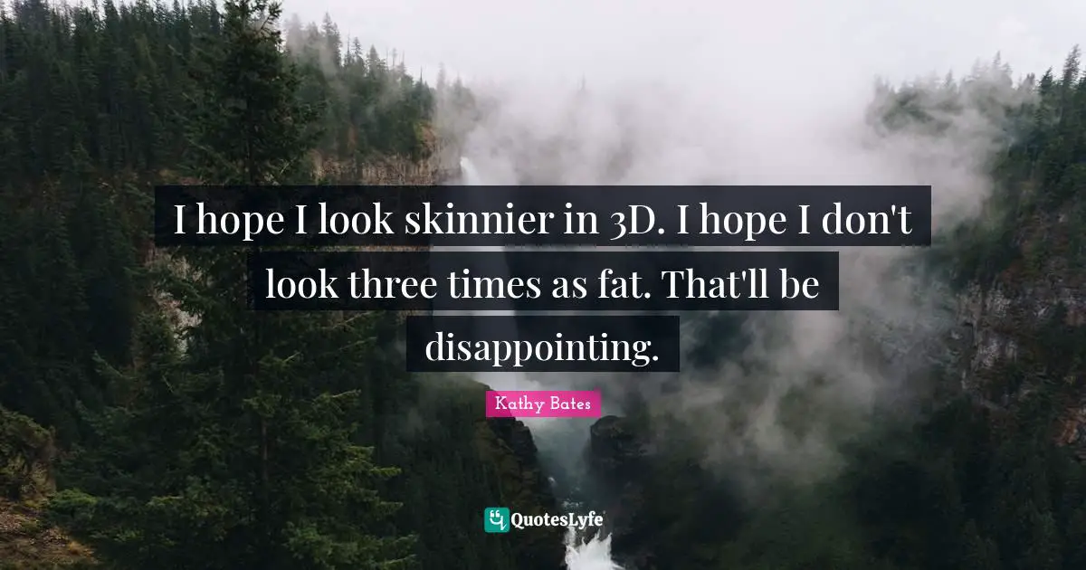 I hope I look skinnier in 3D. I hope I don't look three times as fat. That'll be disappointing.