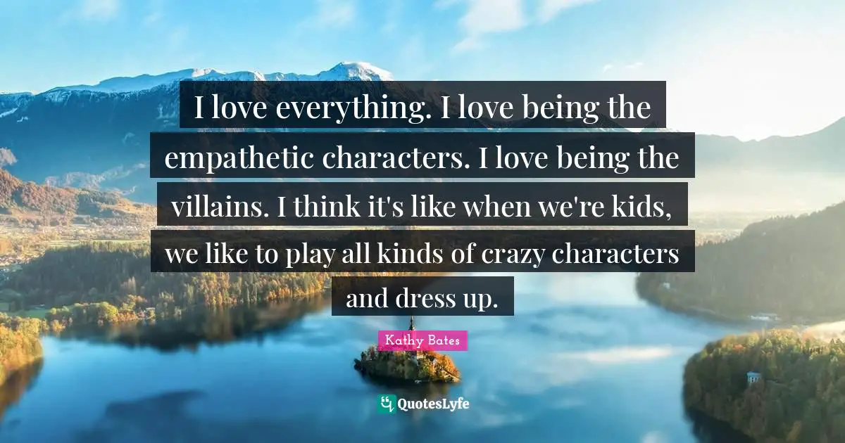 I love everything. I love being the empathetic characters. I love being the villains. I think it's like when we're kids, we like to play all kinds of crazy characters and dress up.