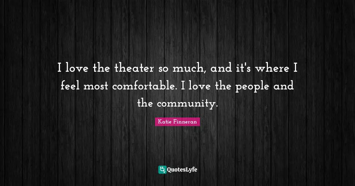 I love the theater so much, and it's where I feel most comfortable. I love the people and the community.