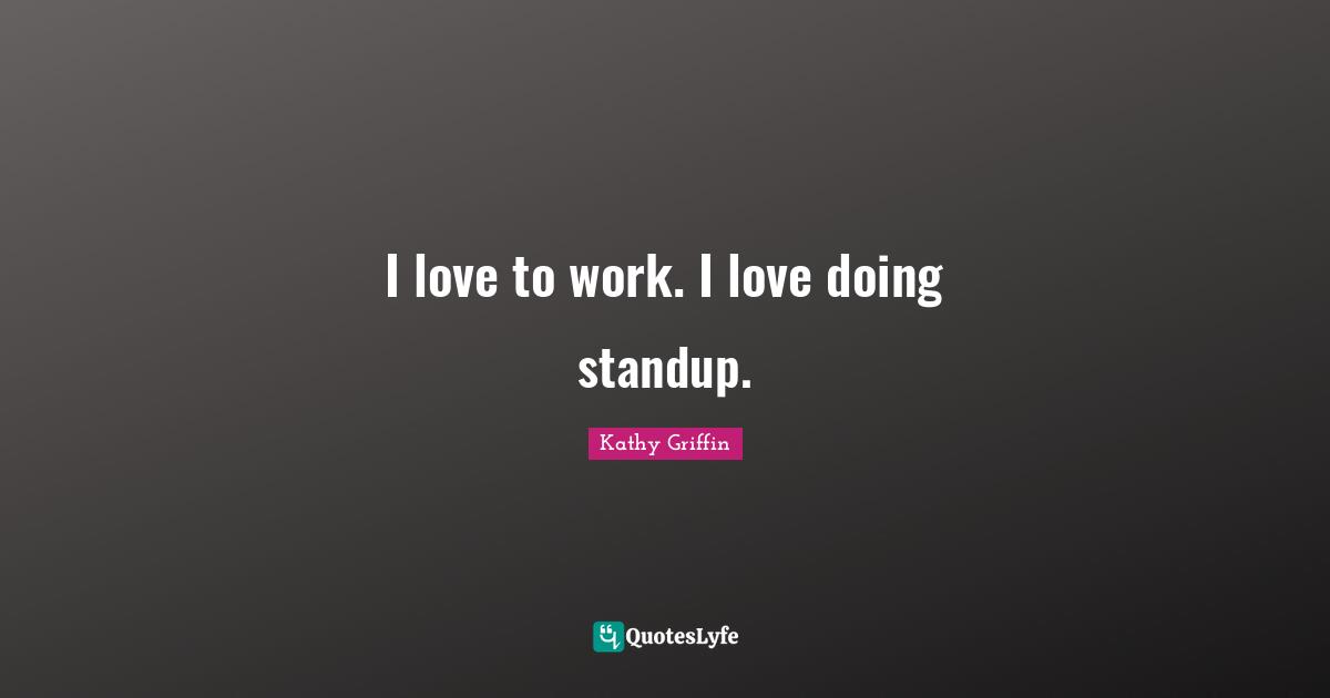 I love to work. I love doing standup.