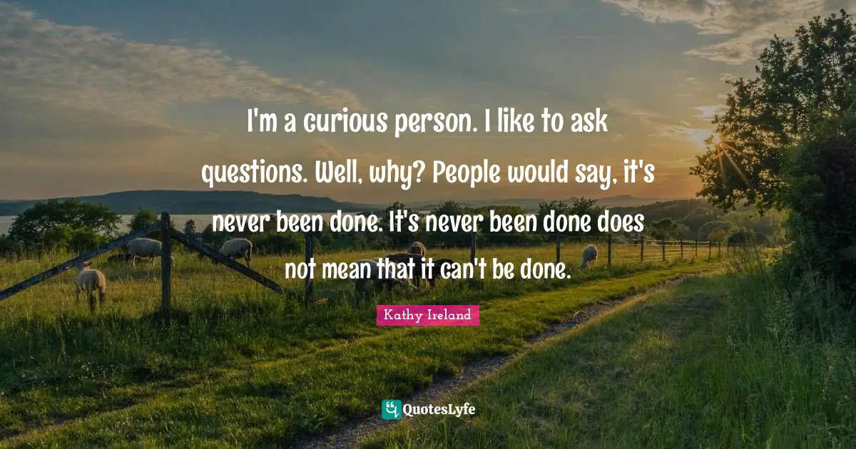 I'm a curious person. I like to ask questions. Well, why? People would say, it's never been done. It's never been done does not mean that it can't be done.