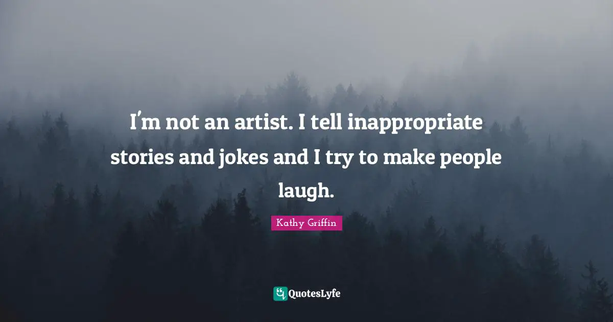 I'm not an artist. I tell inappropriate stories and jokes and I try to make people laugh.