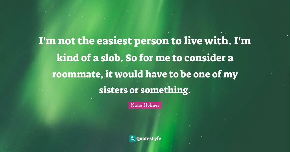 I'm not the easiest person to live with. I'm kind of a slob. So for me to consider a roommate, it would have to be one of my sisters or something.