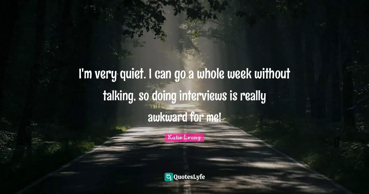 I'm very quiet. I can go a whole week without talking, so doing interviews is really awkward for me!