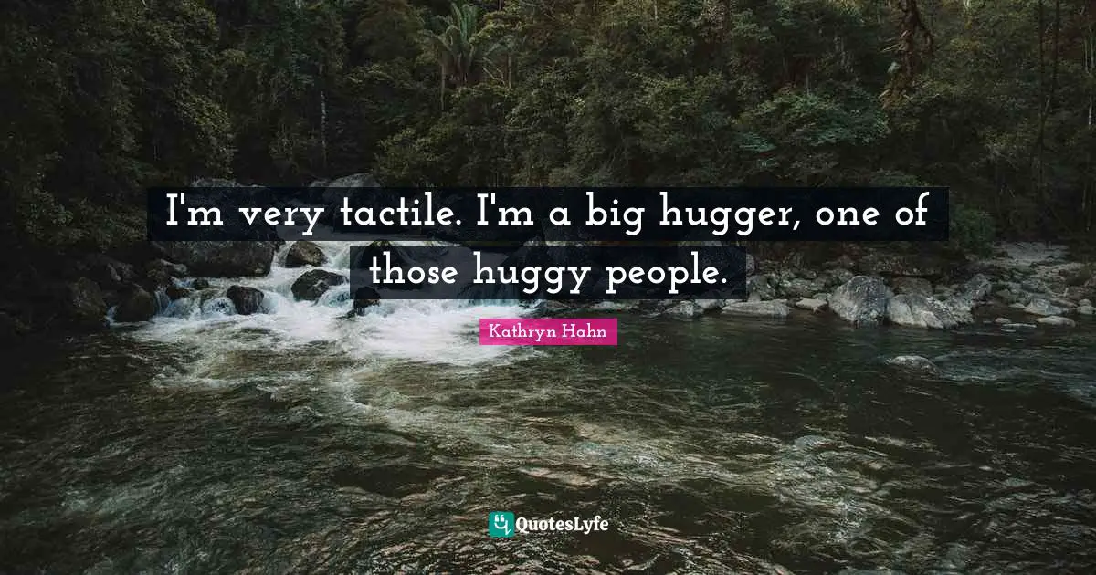 I'm very tactile. I'm a big hugger, one of those huggy people.