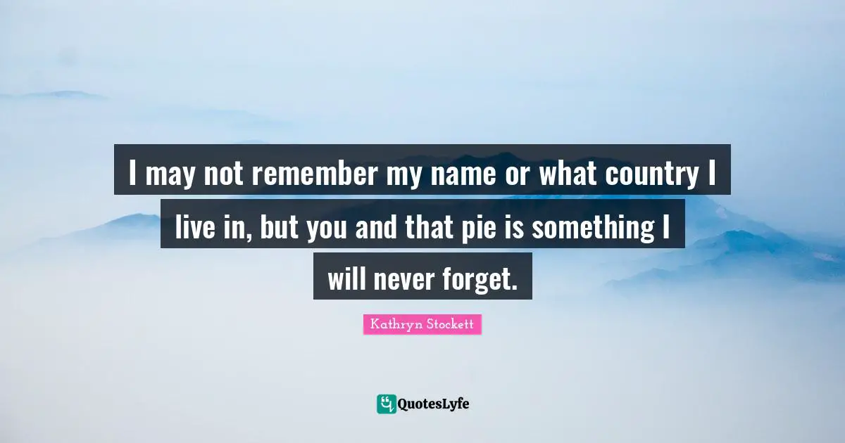 I may not remember my name or what country I live in, but you and that pie is something I will never forget.