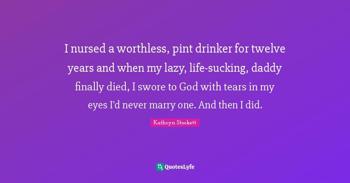 I nursed a worthless, pint drinker for twelve years and when my lazy, life-sucking, daddy finally died, I swore to God with tears in my eyes I'd never marry one. And then I did.
