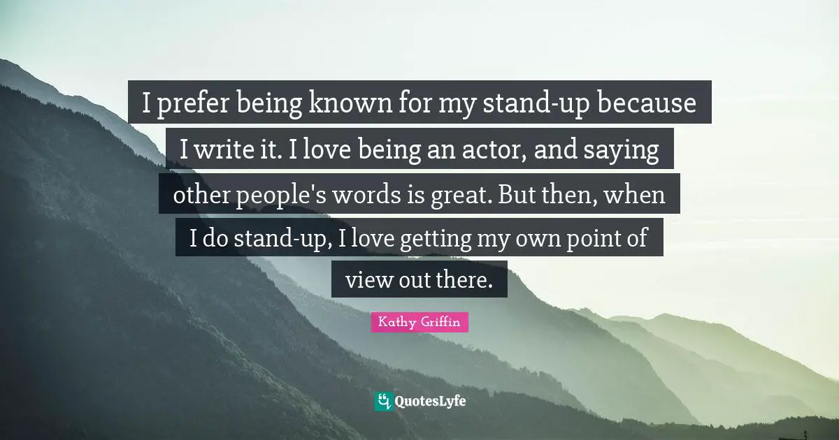 I prefer being known for my stand-up because I write it. I love being an actor, and saying other people's words is great. But then, when I do stand-up, I love getting my own point of view out there.