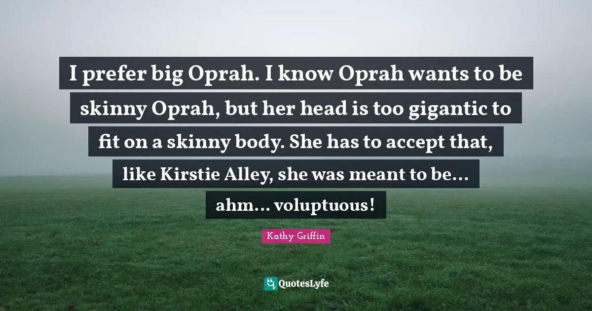 I prefer big Oprah. I know Oprah wants to be skinny Oprah, but her head is too gigantic to fit on a skinny body. She has to accept that, like Kirstie Alley, she was meant to be... ahm... voluptuous!