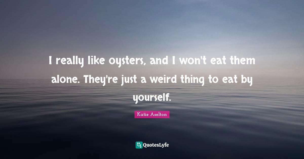 I really like oysters, and I won't eat them alone. They're just a weird thing to eat by yourself.