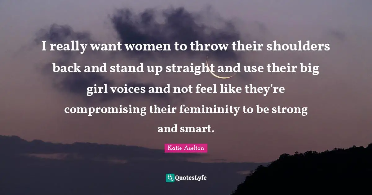 I really want women to throw their shoulders back and stand up straight and use their big girl voices and not feel like they're compromising their femininity to be strong and smart.