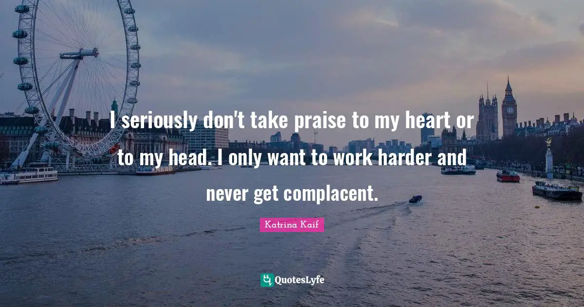 I seriously don't take praise to my heart or to my head. I only want to work harder and never get complacent.