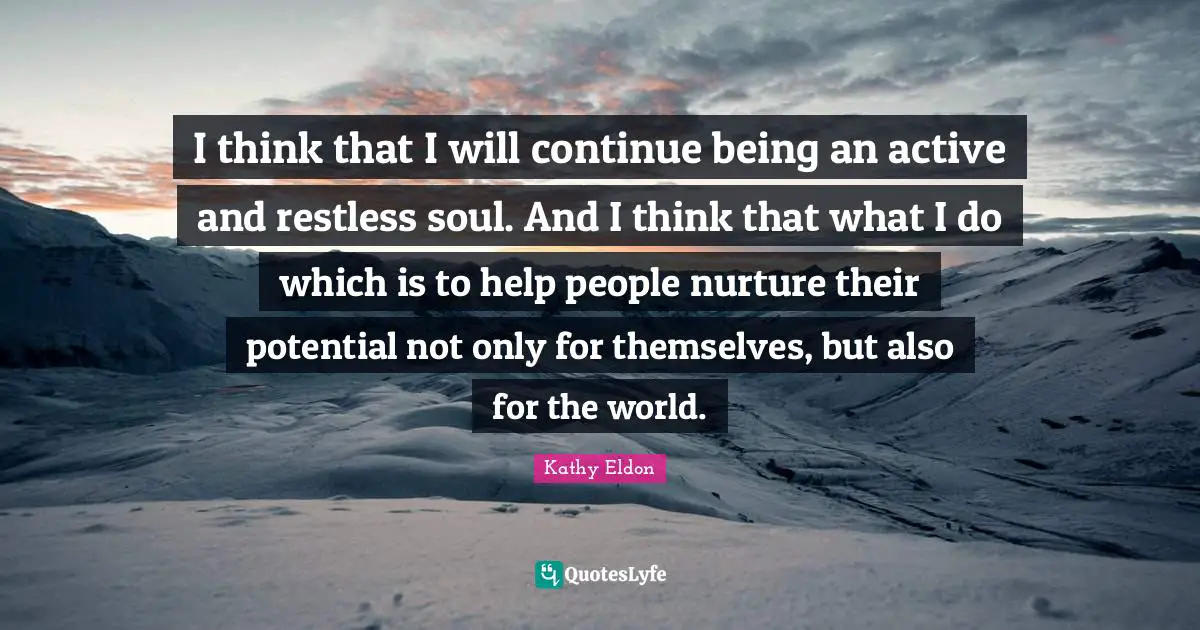 I think that I will continue being an active and restless soul. And I think that what I do which is to help people nurture their potential not only for themselves, but also for the world.
