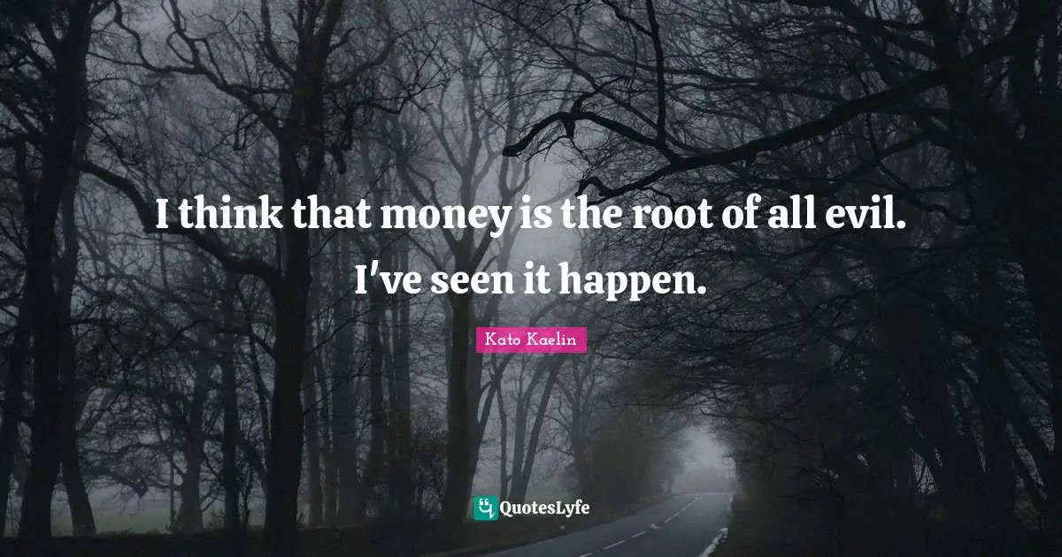I think that money is the root of all evil. I've seen it happen.