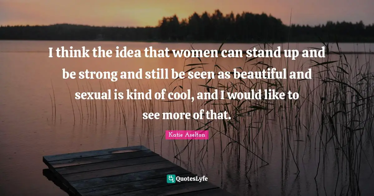I think the idea that women can stand up and be strong and still be seen as beautiful and sexual is kind of cool, and I would like to see more of that.