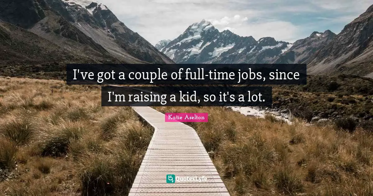 I've got a couple of full-time jobs, since I'm raising a kid, so it's a lot.