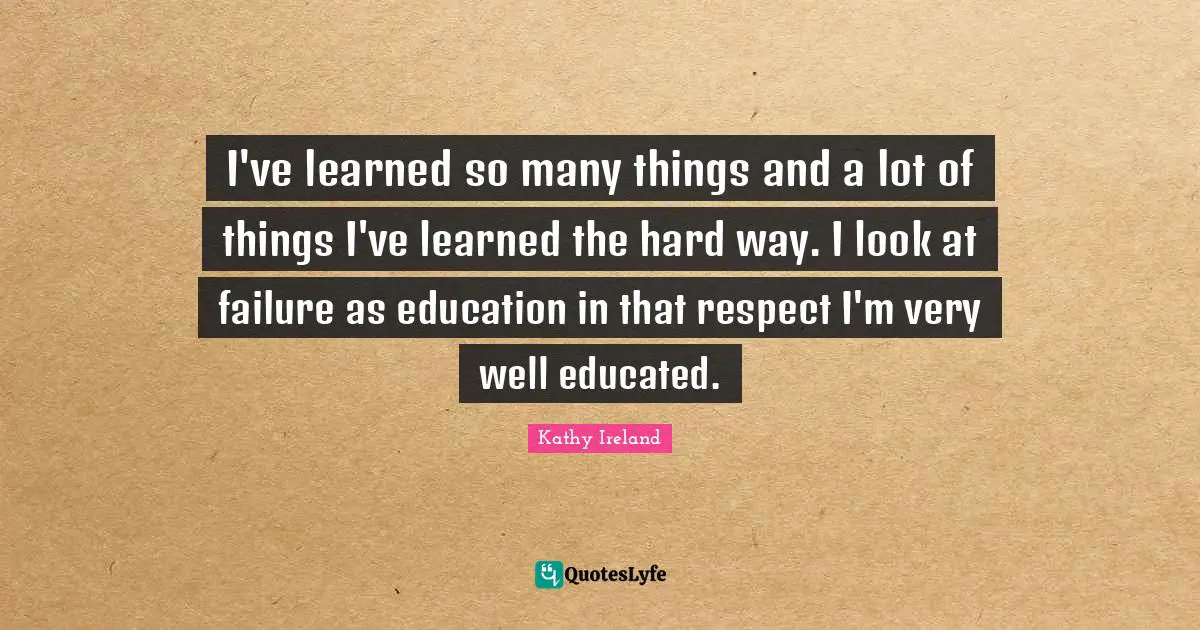I've learned so many things and a lot of things I've learned the hard way. I look at failure as education in that respect I'm very well educated.