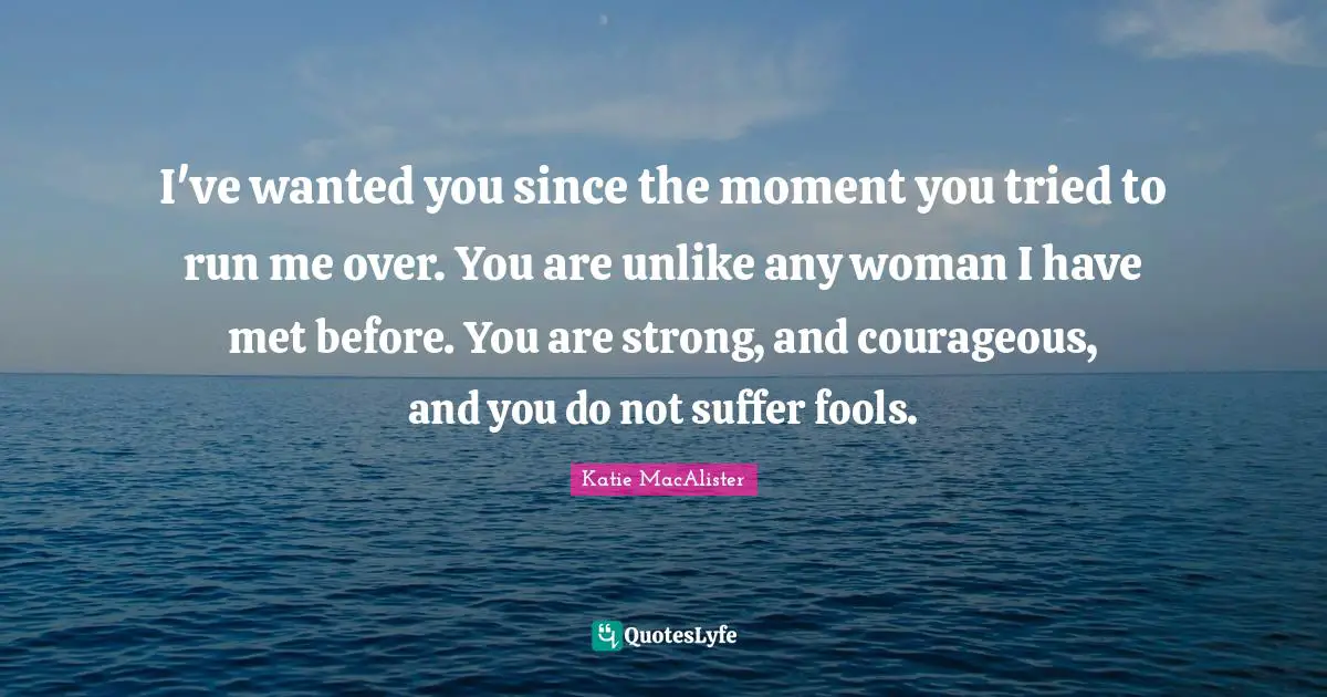 I've wanted you since the moment you tried to run me over. You are unlike any woman I have met before. You are strong, and courageous, and you do not suffer fools.